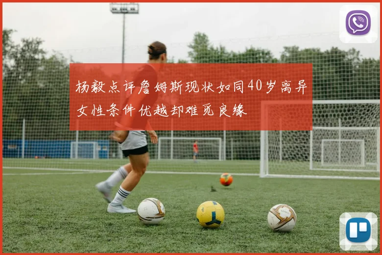 杨毅点评詹姆斯现状如同40岁离异女性条件优越却难觅良缘