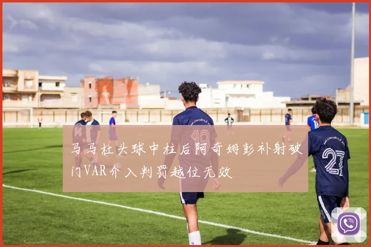 马马杜头球中柱后阿奇姆彭补射破门VAR介入判罚越位无效